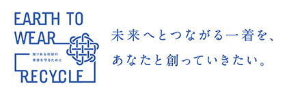 EARTH TO WEAR RECYCLE 未来へとつながる一着を、あなたと創っていきたい。