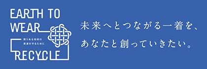 EARTH TO WEAR RECYCLE 未来へとつながる一着を、あなたと創っていきたい。